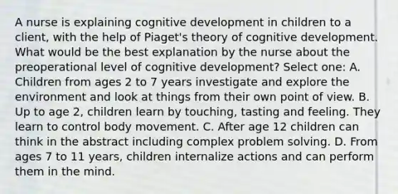 A nurse is explaining cognitive development in children to a client, with the help of Piaget's theory of cognitive development. What would be the best explanation by the nurse about the preoperational level of cognitive development? Select one: A. Children from ages 2 to 7 years investigate and explore the environment and look at things from their own point of view. B. Up to age 2, children learn by touching, tasting and feeling. They learn to control body movement. C. After age 12 children can think in the abstract including complex <a href='https://www.questionai.com/knowledge/kZi0diIlxK-problem-solving' class='anchor-knowledge'>problem solving</a>. D. From ages 7 to 11 years, children internalize actions and can perform them in the mind.