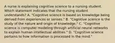 A nurse is explaining cognitive science to a nursing student. Which statement indicates that the nursing student understands? A. "Cognitive science is based on knowledge being derived from experiences or senses." B. "Cognitive science is the study of the nature and origin of knowledge." C. "Cognitive science is computer modeling through artificial neural networks to explain human intellectual abilities." D. "Cognitive science pertains to how information is processed in the mind."