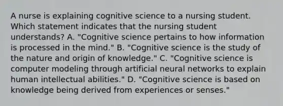 A nurse is explaining cognitive science to a nursing student. Which statement indicates that the nursing student understands? A. "Cognitive science pertains to how information is processed in the mind." B. "Cognitive science is the study of the nature and origin of knowledge." C. "Cognitive science is computer modeling through artificial neural networks to explain human intellectual abilities." D. "Cognitive science is based on knowledge being derived from experiences or senses."