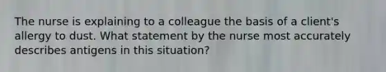 The nurse is explaining to a colleague the basis of a client's allergy to dust. What statement by the nurse most accurately describes antigens in this situation?