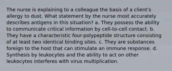 The nurse is explaining to a colleague the basis of a client's allergy to dust. What statement by the nurse most accurately describes antigens in this situation? a. They possess the ability to communicate critical information by cell-to-cell contact. b. They have a characteristic four-polypeptide structure consisting of at least two identical binding sites. c. They are substances foreign to the host that can stimulate an immune response. d. Synthesis by leukocytes and the ability to act on other leukocytes interferes with virus multiplication.