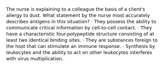 The nurse is explaining to a colleague the basis of a client's allergy to dust. What statement by the nurse most accurately describes antigens in this situation? · They possess the ability to communicate critical information by cell-to-cell contact. · They have a characteristic four-polypeptide structure consisting of at least two identical binding sites. · They are substances foreign to the host that can stimulate an immune response. · Synthesis by leukocytes and the ability to act on other leukocytes interferes with virus multiplication.