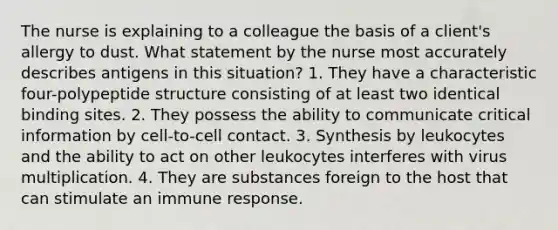 The nurse is explaining to a colleague the basis of a client's allergy to dust. What statement by the nurse most accurately describes antigens in this situation? 1. They have a characteristic four-polypeptide structure consisting of at least two identical binding sites. 2. They possess the ability to communicate critical information by cell-to-cell contact. 3. Synthesis by leukocytes and the ability to act on other leukocytes interferes with virus multiplication. 4. They are substances foreign to the host that can stimulate an immune response.