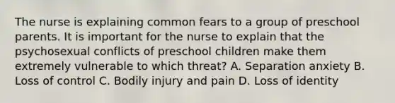 The nurse is explaining common fears to a group of preschool parents. It is important for the nurse to explain that the psychosexual conflicts of preschool children make them extremely vulnerable to which threat? A. Separation anxiety B. Loss of control C. Bodily injury and pain D. Loss of identity