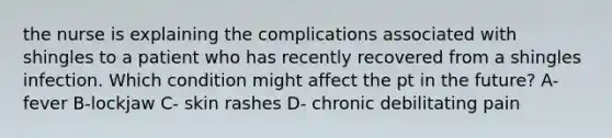 the nurse is explaining the complications associated with shingles to a patient who has recently recovered from a shingles infection. Which condition might affect the pt in the future? A- fever B-lockjaw C- skin rashes D- chronic debilitating pain