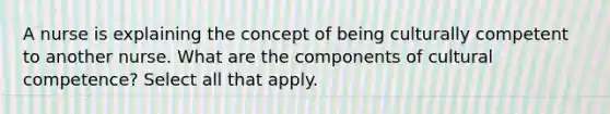 A nurse is explaining the concept of being culturally competent to another nurse. What are the components of cultural competence? Select all that apply.