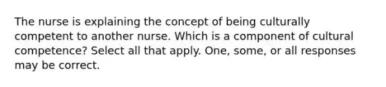 The nurse is explaining the concept of being culturally competent to another nurse. Which is a component of cultural competence? Select all that apply. One, some, or all responses may be correct.