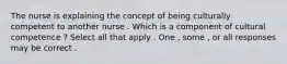 The nurse is explaining the concept of being culturally competent to another nurse . Which is a component of cultural competence ? Select all that apply . One , some , or all responses may be correct .
