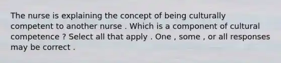 The nurse is explaining the concept of being culturally competent to another nurse . Which is a component of cultural competence ? Select all that apply . One , some , or all responses may be correct .