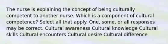 The nurse is explaining the concept of being culturally competent to another nurse. Which is a component of cultural competence? Select all that apply. One, some, or all responses may be correct. Cultural awareness Cultural knowledge Cultural skills Cultural encounters Cultural desire Cultural difference