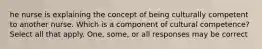 he nurse is explaining the concept of being culturally competent to another nurse. Which is a component of cultural competence? Select all that apply. One, some, or all responses may be correct