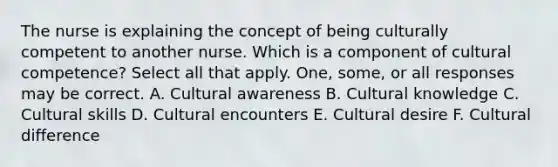 The nurse is explaining the concept of being culturally competent to another nurse. Which is a component of cultural competence? Select all that apply. One, some, or all responses may be correct. A. Cultural awareness B. Cultural knowledge C. Cultural skills D. Cultural encounters E. Cultural desire F. Cultural difference