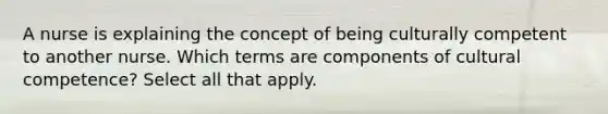 A nurse is explaining the concept of being culturally competent to another nurse. Which terms are components of cultural competence? Select all that apply.