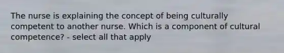 The nurse is explaining the concept of being culturally competent to another nurse. Which is a component of cultural competence? - select all that apply