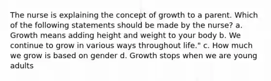 The nurse is explaining the concept of growth to a parent. Which of the following statements should be made by the nurse? a. Growth means adding height and weight to your body b. We continue to grow in various ways throughout life." c. How much we grow is based on gender d. Growth stops when we are young adults