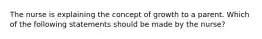 The nurse is explaining the concept of growth to a parent. Which of the following statements should be made by the nurse?