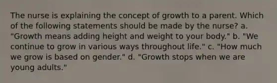 The nurse is explaining the concept of growth to a parent. Which of the following statements should be made by the nurse? a. "Growth means adding height and weight to your body." b. "We continue to grow in various ways throughout life." c. "How much we grow is based on gender." d. "Growth stops when we are young adults."