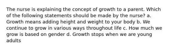 The nurse is explaining the concept of growth to a parent. Which of the following statements should be made by the nurse? a. Growth means adding height and weight to your body b. We continue to grow in various ways throughout life c. How much we grow is based on gender d. Growth stops when we are young adults