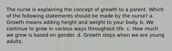 The nurse is explaining the concept of growth to a parent. Which of the following statements should be made by the nurse? a. Growth means adding height and weight to your body. b. We continue to grow in various ways throughout life. c. How much we grow is based on gender. d. Growth stops when we are young adults.