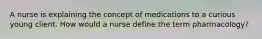 A nurse is explaining the concept of medications to a curious young client. How would a nurse define the term pharmacology?