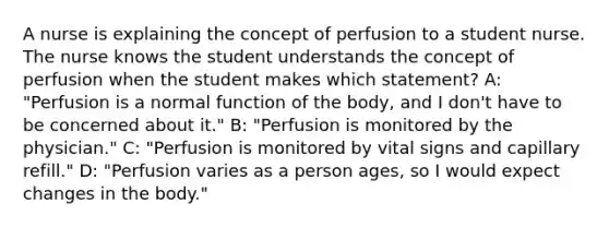 A nurse is explaining the concept of perfusion to a student nurse. The nurse knows the student understands the concept of perfusion when the student makes which statement? A: "Perfusion is a normal function of the body, and I don't have to be concerned about it." B: "Perfusion is monitored by the physician." C: "Perfusion is monitored by vital signs and capillary refill." D: "Perfusion varies as a person ages, so I would expect changes in the body."