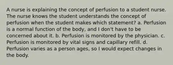 A nurse is explaining the concept of perfusion to a student nurse. The nurse knows the student understands the concept of perfusion when the student makes which statement? a. Perfusion is a normal function of the body, and I don't have to be concerned about it. b. Perfusion is monitored by the physician. c. Perfusion is monitored by vital signs and capillary refill. d. Perfusion varies as a person ages, so I would expect changes in the body.