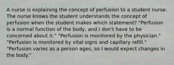 A nurse is explaining the concept of perfusion to a student nurse. The nurse knows the student understands the concept of perfusion when the student makes which statement? "Perfusion is a normal function of the body, and I don't have to be concerned about it." "Perfusion is monitored by the physician." "Perfusion is monitored by vital signs and capillary refill." "Perfusion varies as a person ages, so I would expect changes in the body."