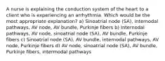 A nurse is explaining the conduction system of the heart to a client who is experiencing an arrhythmia. Which would be the most appropriate explanation? a) Sinoatrial node (SA), internodal pathways, AV node, AV bundle, Purkinje fibers b) Internodal pathways, AV node, sinoatrial node (SA), AV bundle, Purkinje fibers c) Sinoatrial node (SA), AV bundle, internodal pathways, AV node, Purkinje fibers d) AV node, sinoatrial node (SA), AV bundle, Purkinje fibers, intermodal pathways