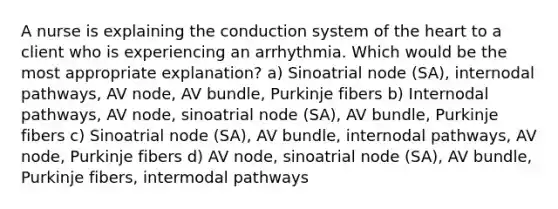 A nurse is explaining the conduction system of the heart to a client who is experiencing an arrhythmia. Which would be the most appropriate explanation? a) Sinoatrial node (SA), internodal pathways, AV node, AV bundle, Purkinje fibers b) Internodal pathways, AV node, sinoatrial node (SA), AV bundle, Purkinje fibers c) Sinoatrial node (SA), AV bundle, internodal pathways, AV node, Purkinje fibers d) AV node, sinoatrial node (SA), AV bundle, Purkinje fibers, intermodal pathways