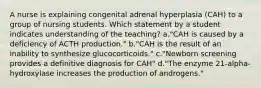 A nurse is explaining congenital adrenal hyperplasia (CAH) to a group of nursing students. Which statement by a student indicates understanding of the teaching? a."CAH is caused by a deficiency of ACTH production." b."CAH is the result of an inability to synthesize glucocorticoids." c."Newborn screening provides a definitive diagnosis for CAH" d."The enzyme 21-alpha-hydroxylase increases the production of androgens."