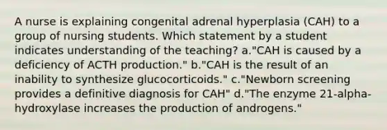 A nurse is explaining congenital adrenal hyperplasia (CAH) to a group of nursing students. Which statement by a student indicates understanding of the teaching? a."CAH is caused by a deficiency of ACTH production." b."CAH is the result of an inability to synthesize glucocorticoids." c."Newborn screening provides a definitive diagnosis for CAH" d."The enzyme 21-alpha-hydroxylase increases the production of androgens."