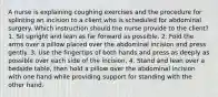 A nurse is explaining coughing exercises and the procedure for splinting an incision to a client who is scheduled for abdominal surgery. Which instruction should the nurse provide to the client? 1. Sit upright and lean as far forward as possible. 2. Fold the arms over a pillow placed over the abdominal incision and press gently. 3. Use the fingertips of both hands and press as deeply as possible over each side of the incision. 4. Stand and lean over a bedside table, then hold a pillow over the abdominal incision with one hand while providing support for standing with the other hand.