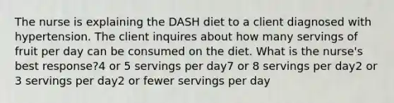 The nurse is explaining the DASH diet to a client diagnosed with hypertension. The client inquires about how many servings of fruit per day can be consumed on the diet. What is the nurse's best response?4 or 5 servings per day7 or 8 servings per day2 or 3 servings per day2 or fewer servings per day