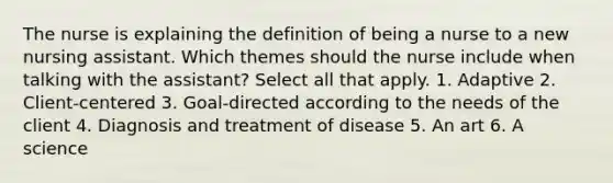 The nurse is explaining the definition of being a nurse to a new nursing assistant. Which themes should the nurse include when talking with the assistant? Select all that apply. 1. Adaptive 2. Client-centered 3. Goal-directed according to the needs of the client 4. Diagnosis and treatment of disease 5. An art 6. A science