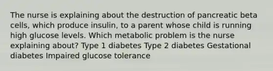 The nurse is explaining about the destruction of pancreatic beta cells, which produce insulin, to a parent whose child is running high glucose levels. Which metabolic problem is the nurse explaining about? Type 1 diabetes Type 2 diabetes Gestational diabetes Impaired glucose tolerance