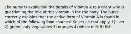 The nurse is explaining the details of Vitamin A to a client who is questioning the role of this vitamin in the the body. The nurse correctly explains that the active form of Vitamin A is found in which of the following food sources? Select all that apply. 1) liver 2) green leafy vegetables 3) oranges 4) whole milk 5) fish