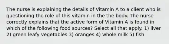 The nurse is explaining the details of Vitamin A to a client who is questioning the role of this vitamin in the the body. The nurse correctly explains that the active form of Vitamin A is found in which of the following food sources? Select all that apply. 1) liver 2) green leafy vegetables 3) oranges 4) whole milk 5) fish