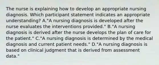 The nurse is explaining how to develop an appropriate nursing diagnosis. Which participant statement indicates an appropriate understanding? A."A nursing diagnosis is developed after the nurse evaluates the interventions provided." B."A nursing diagnosis is derived after the nurse develops the plan of care for the patient." C."A nursing diagnosis is determined by the medical diagnosis and current patient needs." D."A nursing diagnosis is based on clinical judgment that is derived from assessment data."