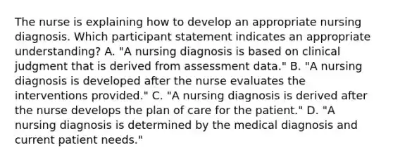 The nurse is explaining how to develop an appropriate nursing diagnosis. Which participant statement indicates an appropriate understanding? A. "A nursing diagnosis is based on clinical judgment that is derived from assessment data." B. "A nursing diagnosis is developed after the nurse evaluates the interventions provided." C. "A nursing diagnosis is derived after the nurse develops the plan of care for the patient." D. "A nursing diagnosis is determined by the medical diagnosis and current patient needs."