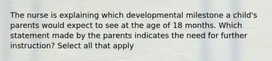 The nurse is explaining which developmental milestone a child's parents would expect to see at the age of 18 months. Which statement made by the parents indicates the need for further instruction? Select all that apply