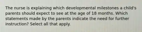 The nurse is explaining which developmental milestones a child's parents should expect to see at the age of 18 months. Which statements made by the parents indicate the need for further instruction? Select all that apply.