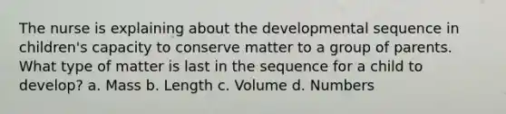 The nurse is explaining about the developmental sequence in children's capacity to conserve matter to a group of parents. What type of matter is last in the sequence for a child to develop? a. Mass b. Length c. Volume d. Numbers