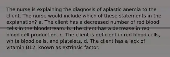 The nurse is explaining the diagnosis of aplastic anemia to the client. The nurse would include which of these statements in the explanation? a. The client has a decreased number of red blood cells in the bloodstream. b. The client has a decrease in red blood cell production. c. The client is deficient in red blood cells, white blood cells, and platelets. d. The client has a lack of vitamin B12, known as extrinsic factor.