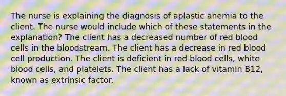 The nurse is explaining the diagnosis of aplastic anemia to the client. The nurse would include which of these statements in the explanation? The client has a decreased number of red blood cells in the bloodstream. The client has a decrease in red blood cell production. The client is deficient in red blood cells, white blood cells, and platelets. The client has a lack of vitamin B12, known as extrinsic factor.