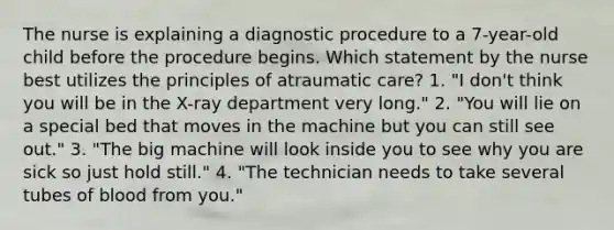 The nurse is explaining a diagnostic procedure to a 7-year-old child before the procedure begins. Which statement by the nurse best utilizes the principles of atraumatic care? 1. "I don't think you will be in the X-ray department very long." 2. "You will lie on a special bed that moves in the machine but you can still see out." 3. "The big machine will look inside you to see why you are sick so just hold still." 4. "The technician needs to take several tubes of blood from you."