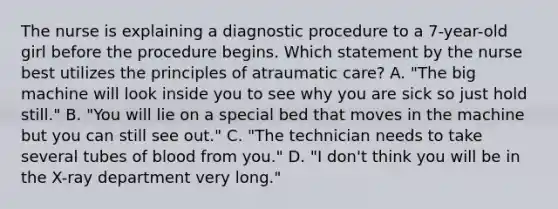 The nurse is explaining a diagnostic procedure to a 7-year-old girl before the procedure begins. Which statement by the nurse best utilizes the principles of atraumatic care? A. "The big machine will look inside you to see why you are sick so just hold still." B. "You will lie on a special bed that moves in the machine but you can still see out." C. "The technician needs to take several tubes of blood from you." D. "I don't think you will be in the X-ray department very long."