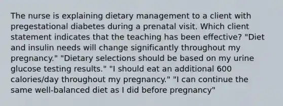 The nurse is explaining dietary management to a client with pregestational diabetes during a prenatal visit. Which client statement indicates that the teaching has been effective? "Diet and insulin needs will change significantly throughout my pregnancy." "Dietary selections should be based on my urine glucose testing results." "I should eat an additional 600 calories/day throughout my pregnancy." "I can continue the same well-balanced diet as I did before pregnancy"