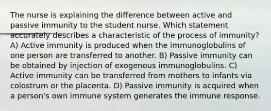 The nurse is explaining the difference between active and passive immunity to the student nurse. Which statement accurately describes a characteristic of the process of immunity? A) Active immunity is produced when the immunoglobulins of one person are transferred to another. B) Passive immunity can be obtained by injection of exogenous immunoglobulins. C) Active immunity can be transferred from mothers to infants via colostrum or the placenta. D) Passive immunity is acquired when a person's own immune system generates the immune response.