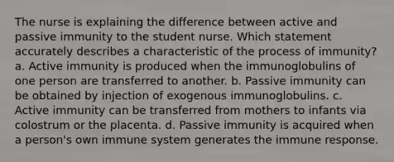 The nurse is explaining the difference between active and passive immunity to the student nurse. Which statement accurately describes a characteristic of the process of immunity? a. Active immunity is produced when the immunoglobulins of one person are transferred to another. b. Passive immunity can be obtained by injection of exogenous immunoglobulins. c. Active immunity can be transferred from mothers to infants via colostrum or the placenta. d. Passive immunity is acquired when a person's own immune system generates the immune response.