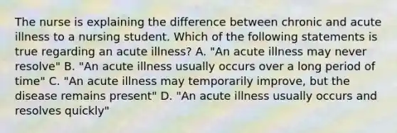 The nurse is explaining the difference between chronic and acute illness to a nursing student. Which of the following statements is true regarding an acute illness? A. "An acute illness may never resolve" B. "An acute illness usually occurs over a long period of time" C. "An acute illness may temporarily improve, but the disease remains present" D. "An acute illness usually occurs and resolves quickly"